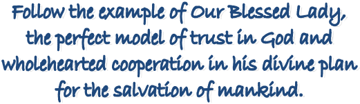 Follow the example of Our Blessed Lady, 
the perfect model of trust in God and 
wholehearted cooperation in his divine plan 
for the salvation of mankind. 