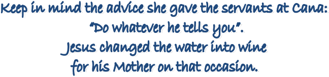 Keep in mind the advice she gave the servants at Cana: 
�Do whatever he tells you�.
 Jesus changed the water into wine 
for his Mother on that occasion. 
