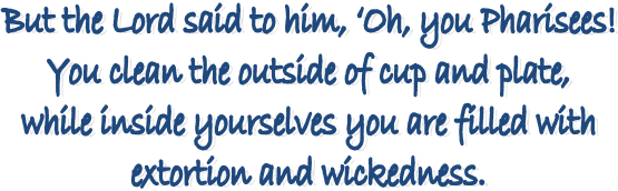 But the Lord said to him, �Oh, you Pharisees! 
You clean the outside of cup and plate, 
while inside yourselves you are filled with 
extortion and wickedness. 
