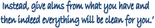 Instead, give alms from what you have and 
then indeed everything will be clean for you.�
